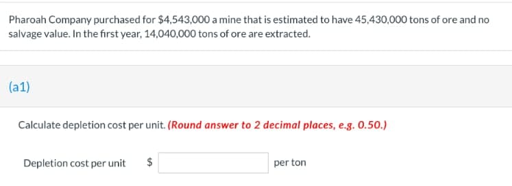 Pharoah Company purchased for $4,543,000 a mine that is estimated to have 45,430,000 tons of ore and no
salvage value. In the first year, 14,040,000 tons of ore are extracted.
(a1)
Calculate depletion cost per unit. (Round answer to 2 decimal places, e.g. 0.50.)
Depletion cost per unit
$
per ton
LA