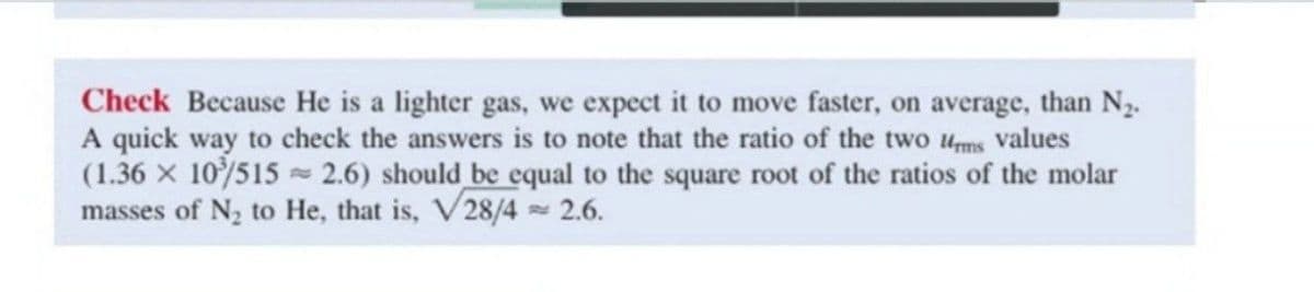 Check Because He is a lighter gas, we expect it to move faster, on average, than N2.
A quick way to check the answers is to note that the ratio of the two ums values
(1.36 x 10/515 2.6) should be equal to the square root of the ratios of the molar
masses of N2 to He, that is, V28/4 2.6.
