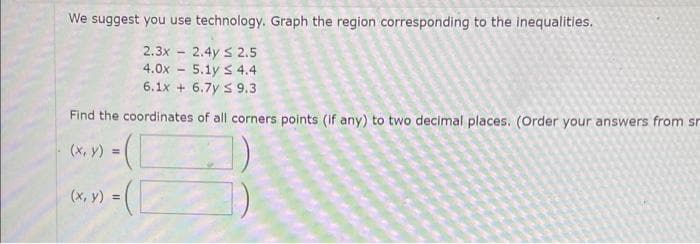 We suggest you use technology. Graph the region corresponding to the inequalities.
2.3x2.4y ≤ 2.5
4.0x 5.1y ≤ 4.4
6.1x + 6.7y S 9.3
Find the coordinates of all corners points (if any) to two decimal places. (Order your answers from sr
(x, y) = (1
(x, y)
-
=([