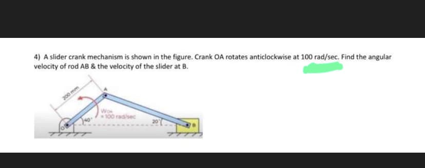 4) A slider crank mechanism is shown in the figure. Crank OA rotates anticlockwise at 100 rad/sec. Find the angular
velocity of rod AB & the velocity of the slider at B.
200 mm
Joo
Wow
100 rad/sec