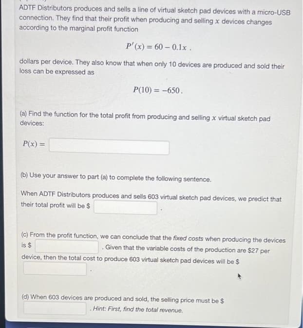 ADTF Distributors produces and sells a line of virtual sketch pad devices with a micro-USB
connection. They find that their profit when producing and selling x devices changes
according to the marginal profit function
P'(x) = 60 -0.1x.
dollars per device. They also know that when only 10 devices are produced and sold their
loss can be expressed as
P(10) = -650.
(a) Find the function for the total profit from producing and selling x virtual sketch pad
devices:
P(x) =
(b) Use your answer to part (a) to complete the following sentence.
When ADTF Distributors produces and sells 603 virtual sketch pad devices, we predict that
their total profit will be $
(c) From the profit function, we can conclude that the fixed costs when producing the devices
is $
Given that the variable costs of the production are $27 per
device, then the total cost to produce 603 virtual sketch pad devices will be $
(d) When 603 devices are produced and sold, the selling price must be $
Hint: First, find the total revenue.