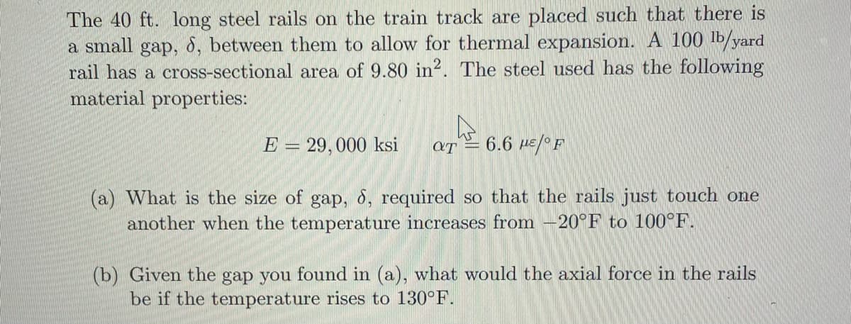 The 40 ft. long steel rails on the train track are placed such that there is
small
gap,
8, between them to allow for thermal expansion. A 100 Ib/yard
a
rail has a cross-sectional area of 9.80 in?. The steel used has the following
material properties:
E = 29,000 ksi
6.6 HE/ F
(a) What is the size of gap, 8, required so that the rails just touch one
another when the temperature increases from -20°F to 100°F.
(b) Given the gap you found in (a), what would the axial force in the rails
be if the temperature rises to 130°F.
