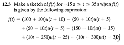 12.3 Make a sketch of f(t) for –15 s sts 35 s when f(t)
is given by the following expression:
f(1) = (100 + 10/)u(t + 10) - (50 + 10/)u(t + 5)
+ (50 – 101)u(t – 5) – (150 – 10t)u(t - 15)
+ (101 – 250)u(t – 25) -- (10t – 300)u(t -- 3p)
