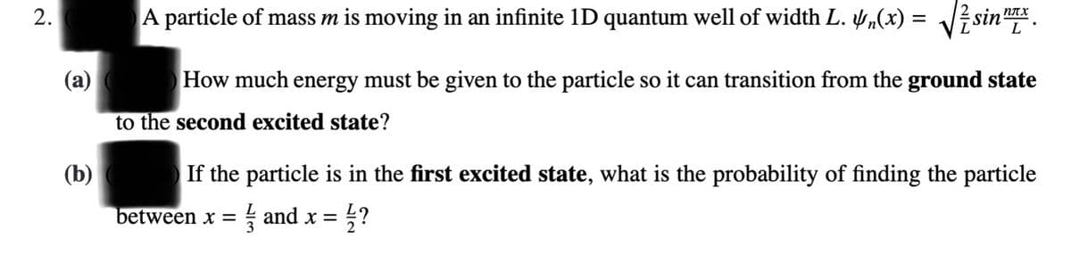 A particle of mass m is moving in an infinite 1D quantum well of width L. y,(x) = J? sinx.
sin nAx
L
(a)
How much energy must be given to the particle so it can transition from the ground state
to the second excited state?
(b)
If the particle is in the first excited state, what is the probability of finding the particle
between x = and x = ;?
2.
