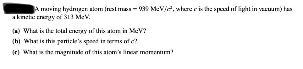 A moving hydrogen atom (rest mass = 939 MeV/c2, where c is the speed of light in vacuum) has
a kinetic energy of 313 MeV.
(a) What is the total energy of this atom in MeV?
(b) What is this particle's speed in terms of c?
(c) What is the magnitude of this atom's linear momentum?
