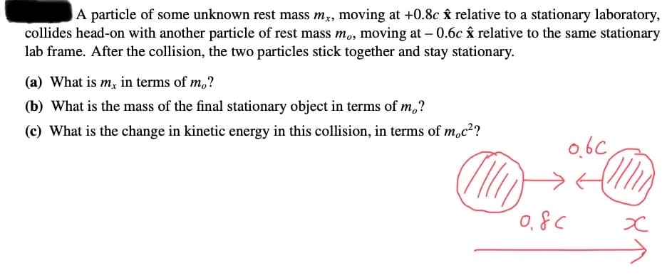A particle of some unknown rest mass mx, moving at +0.8c Ây relative to a stationary laboratory,
collides head-on with another particle of rest mass m,, moving at – 0.6c âx relative to the same stationary
lab frame. After the collision, the two particles stick together and stay stationary.
(a) What is m, in terms of m,?
(b) What is the mass of the final stationary object in terms of m,?
(c) What is the change in kinetic energy in this collision, in terms of m,c²?
0bc
0,8C
