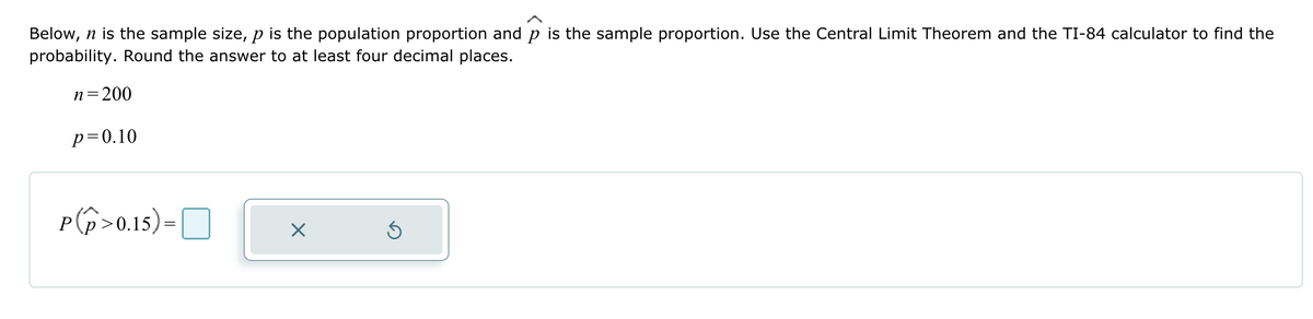 Below, n is the sample size, p is the population proportion and p is the sample proportion. Use the Central Limit Theorem and the TI-84 calculator to find the
probability. Round the answer to at least four decimal places.
n=200
p=0.10
P(p>0.15) = ☐
P