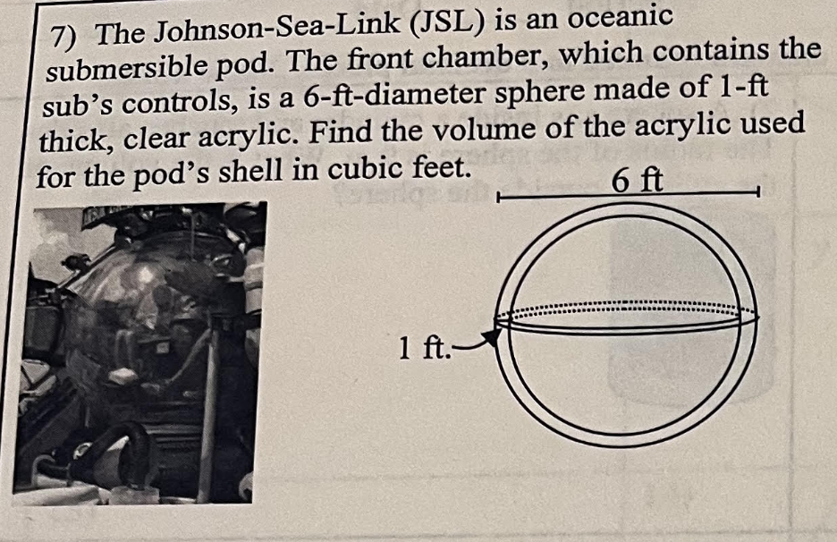 7) The Johnson-Sea-Link (JSL) is an oceanic
submersible pod. The front chamber, which contains the
sub's controls, is a 6-ft-diameter sphere made of 1-ft
thick, clear acrylic. Find the volume of the acrylic used
for the pod's shell in cubic feet.
6 ft
1 ft.-
