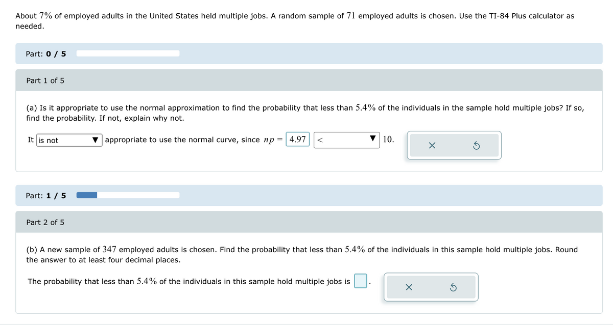 About 7% of employed adults in the United States held multiple jobs. A random sample of 71 employed adults is chosen. Use the TI-84 Plus calculator as
needed.
Part: 0 / 5
Part 1 of 5
(a) Is it appropriate to use the normal approximation to find the probability that less than 5.4% of the individuals in the sample hold multiple jobs? If so,
find the probability. If not, explain why not.
It is not
Part: 1/5
Part 2 of 5
appropriate to use the normal curve, since np = 4.97 <
10.
☑
(b) A new sample of 347 employed adults is chosen. Find the probability that less than 5.4% of the individuals in this sample hold multiple jobs. Round
the answer to at least four decimal places.
The probability that less than 5.4% of the individuals in this sample hold multiple jobs is
☑