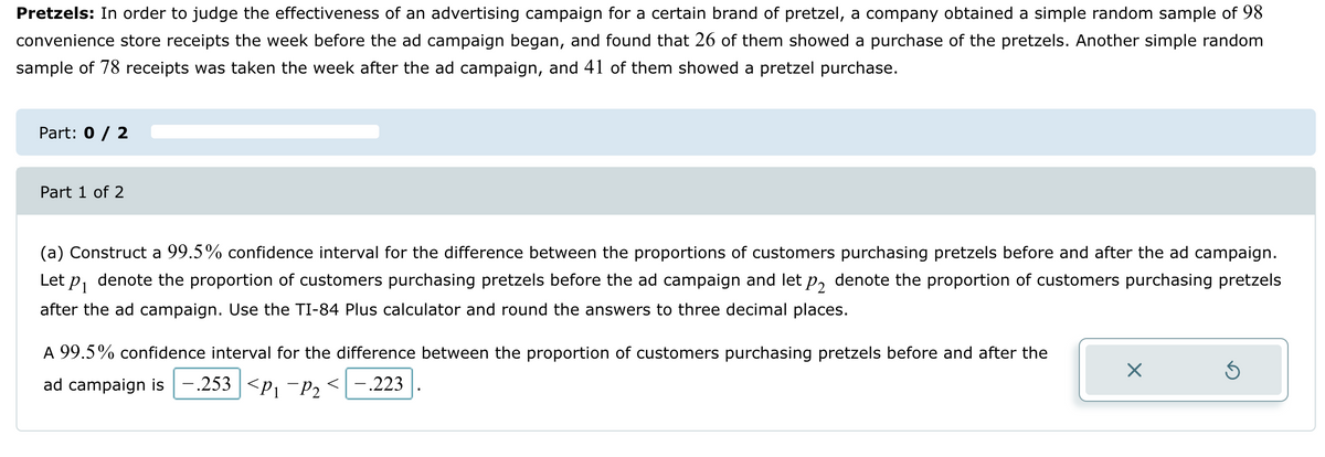 Pretzels: In order to judge the effectiveness of an advertising campaign for a certain brand of pretzel, a company obtained a simple random sample of 98
convenience store receipts the week before the ad campaign began, and found that 26 of them showed a purchase of the pretzels. Another simple random
sample of 78 receipts was taken the week after the ad campaign, and 41 of them showed a pretzel purchase.
Part: 0 / 2
Part 1 of 2
(a) Construct a 99.5% confidence interval for the difference between the proportions of customers purchasing pretzels before and after the ad campaign.
P1 denote the proportion of customers purchasing pretzels before the ad campaign and let p2 denote the proportion of customers purchasing pretzels
after the ad campaign. Use the TI-84 Plus calculator and round the answers to three decimal places.
Let
A 99.5% confidence interval for the difference between the proportion of customers purchasing pretzels before and after the
<-.223
ad campaign is -.253 <P₁¯P2
☑