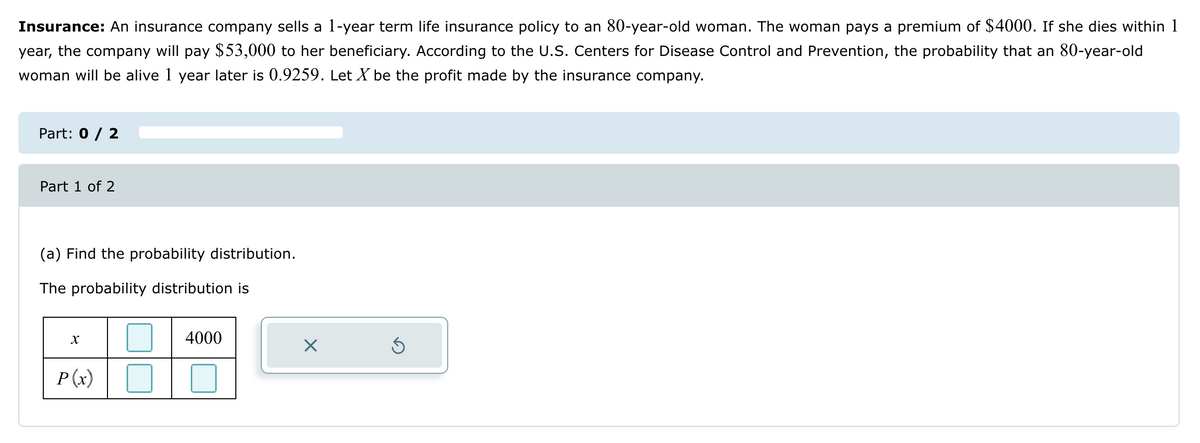 Insurance: An insurance company sells a 1-year term life insurance policy to an 80-year-old woman. The woman pays a premium of $4000. If she dies within 1
year, the company will pay $53,000 to her beneficiary. According to the U.S. Centers for Disease Control and Prevention, the probability that an 80-year-old
woman will be alive 1 year later is 0.9259. Let X be the profit made by the insurance company.
Part: 0 / 2
Part 1 of 2
(a) Find the probability distribution.
The probability distribution is
X
P(x)
4000
☑