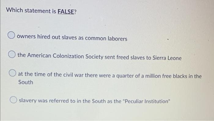 Which statement is FALSE?
owners hired out slaves as common laborers
the American Colonization Society sent freed slaves to Sierra Leone
at the time of the civil war there were a quarter of a million free blacks in the
South
slavery was referred to in the South as the "Peculiar Institution"