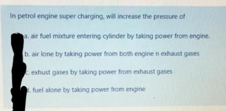 In petrol engine super charging, will increase the pressure of
a. air fuel mixture entering cylinder by taking power from engine.
b. air lone by taking power from both engine n exhaust gases
. exhust gases by taking power from exhaust gases
fuel alone by taking power from engine
