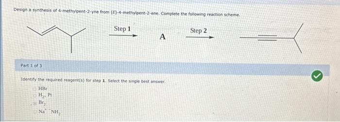 Design a synthesis of 4-methylpent-2-yne from (E)-4-methylpent-2-ene. Complete the following reaction scheme.
Part 1 of 3
Step 1
A
Identify the required reagent(s) for step 1. Select the single best answer.
HBr
H₂. Pt
Br,
Na NH₂
Step 2