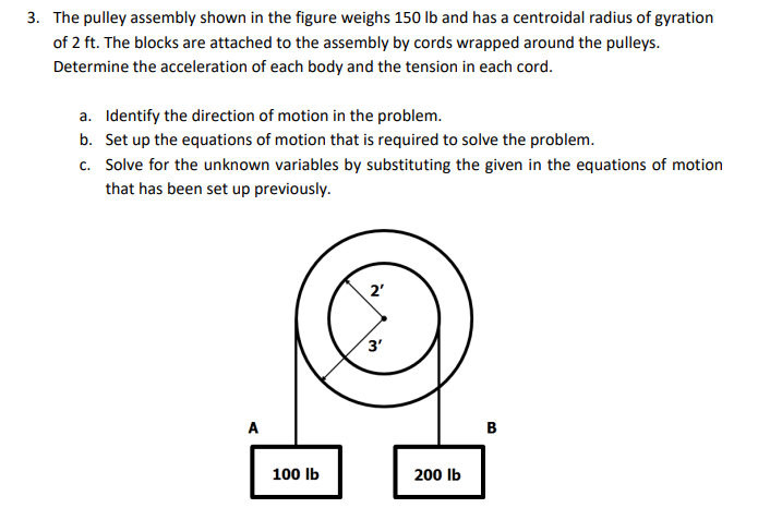 3. The pulley assembly shown in the figure weighs 150 lb and has a centroidal radius of gyration
of 2 ft. The blocks are attached to the assembly by cords wrapped around the pulleys.
Determine the acceleration of each body and the tension in each cord.
a. Identify the direction of motion in the problem.
b. Set up the equations of motion that is required to solve the problem.
c. Solve for the unknown variables by substituting the given in the equations of motion
that has been set up previously.
2'
3'
A
B
100 Ib
200 Ib

