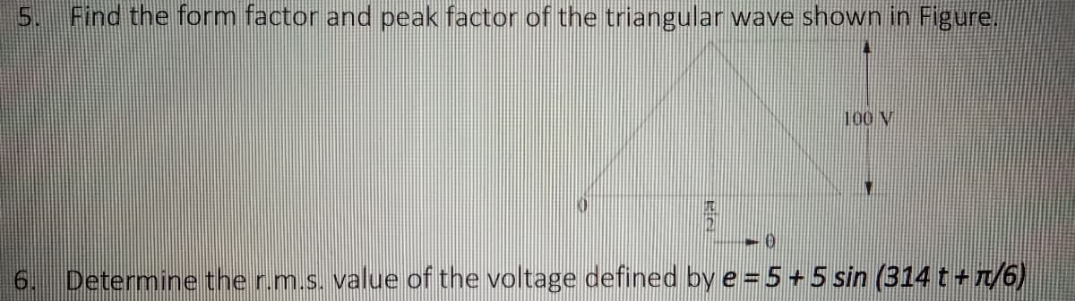 SO
Find the form factor and peak factor of the triangular wave shown in Figure.
100 V
10
-0
Determine the r.m.s. value of the voltage defined by e = 5 + 5 sin (314 t +π/6)