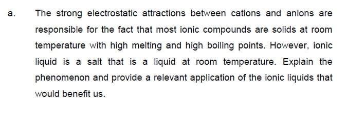 а.
The strong electrostatic attractions between cations and anions are
responsible for the fact that most ionic compounds are solids at room
temperature with high melting and high boiling points. However, ionic
liquid is a salt that is a liquid at room temperature. Explain the
phenomenon and provide a relevant application of the ionic liquids that
would benefit us.
a.
