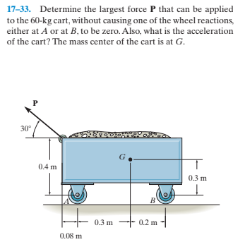 17-33. Determine the largest force P that can be applied
to the 60-kg cart, without causing one of the wheel reactions,
either at A or at B, to be zero. Also, what is the acceleration
of the cart? The mass center of the cart is at G.
30°
0.4 m
0.3 m
B'
0.3 m -- 0.2 m
0.08 m
