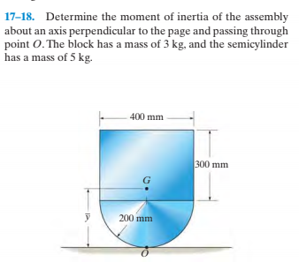 17-18. Determine the moment of inertia of the assembly
about an axis perpendicular to the page and passing through
point O. The block has a mass of 3 kg, and the semicylinder
has a mass of 5 kg.
400 mm
300 mm
200 mm
