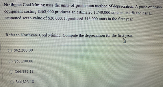 Northgate Coal Mining uses the units-of-production method of depreciation. A piece of heavy
equipment costing $368,000 produces an estimated 1,740,000 units in its life and has an
value of $20,000. It produced 316,000 units in the first year
estimated
scrap
Refer to Northgate Coal Mining. Compute the depreciation for the first year.
O $62,200.00
O S63,200.00
O $66,832.18
O S66,823.18
