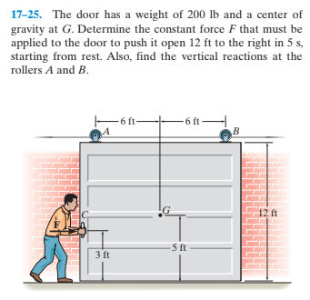 17-25. The door has a weight of 200 lb and a center of
gravity at G. Determine the constant force F that must be
applied to the door to push it open 12 ft to the right in 5 s,
starting from rest. Also, find the vertical reactions at the
rollers A and B.
-6 f-
- 6 ft –
12 ft
5 ft
3 ft
