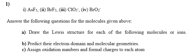1)
i) AsF3, (ii) BRF3, (iii) C103, (iv) BrO2
Answer the following questions for the molecules given above:
a) Draw the Lewis structure for each of the following molecules or ions.
b) Predict their electron-domain and molecular geometries.
c) Assign oxidation numbers and formal charges to each atom
