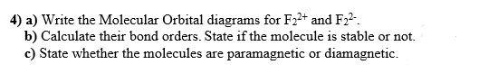 4) a) Write the Molecular Orbital diagrams for F22+ and F2²-.
b) Calculate their bond orders. State if the molecule is stable or not.
c) State whether the molecules are paramagnetic or diamagnetic.
