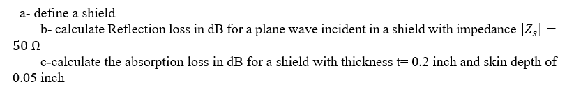 a- define a shield
b- calculate Reflection loss in dB for a plane wave incident in a shield with impedance |Z,|
50 N
c-calculate the absorption loss in dB for a shield with thickness t= 0.2 inch and skin depth of
0.05 inch
