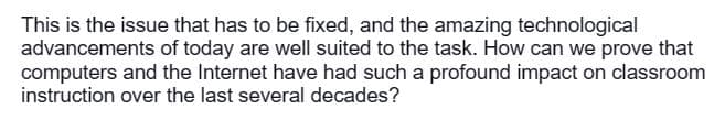This is the issue that has to be fixed, and the amazing technological
advancements of today are well suited to the task. How can we prove that
computers and the Internet have had such a profound impact on classroom
instruction over the last several decades?