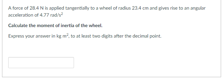 A force of 28.4 N is applied tangentially to a wheel of radius 23.4 cm and gives rise to an angular
acceleration of 4.77 rad/s²
Calculate the moment of inertia of the wheel.
Express your answer in kg m², to at least two digits after the decimal point.
