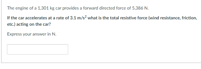 The engine of a 1,301 kg car provides a forward directed force of 5,386 N.
If the car accelerates at a rate of 3.1 m/s² what is the total resistive force (wind resistance, friction,
etc.) acting on the car?
Express your answer in N.