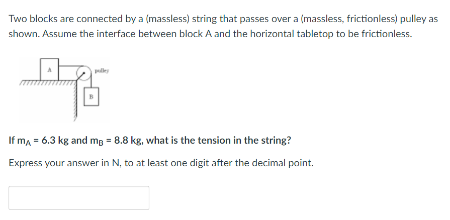 Two blocks are connected by a (massless) string that passes over a (massless, frictionless) pulley as
shown. Assume the interface between block A and the horizontal tabletop to be frictionless.
pulley
If mA = 6.3 kg and mg = 8.8 kg, what is the tension in the string?
Express your answer in N, to at least one digit after the decimal point.