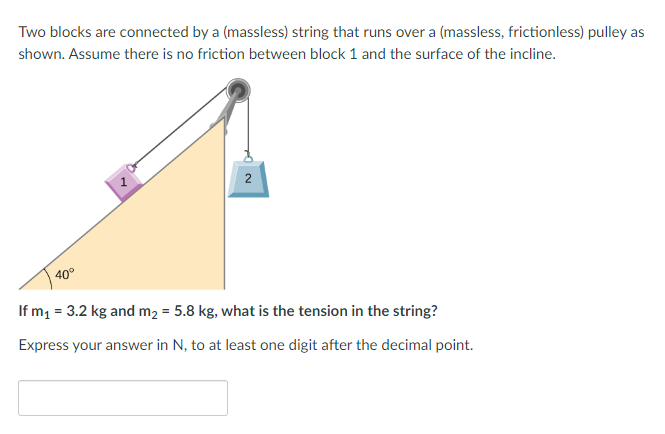 Two blocks are connected by a (massless) string that runs over a (massless, frictionless) pulley as
shown. Assume there is no friction between block 1 and the surface of the incline.
1
2
40°
If m₁ = 3.2 kg and m₂ = 5.8 kg, what is the tension in the string?
Express your answer in N, to at least one digit after the decimal point.