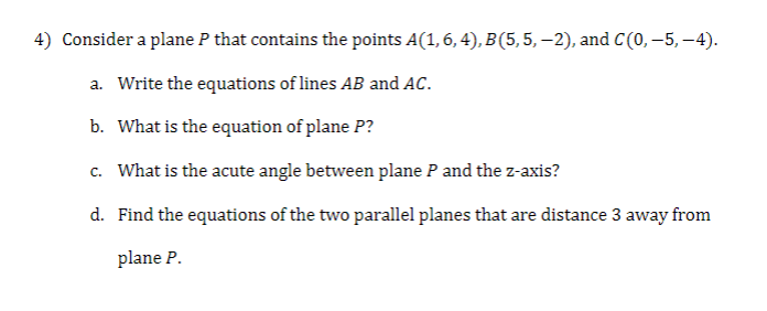 4) Consider a plane P that contains the points A(1, 6, 4), B (5, 5, —2), and C (0,–5,-4).
a. Write the equations of lines AB and AC.
b. What is the equation of plane P?
c. What is the acute angle between plane P and the z-axis?
d. Find the equations of the two parallel planes that are distance 3 away from
plane P.
