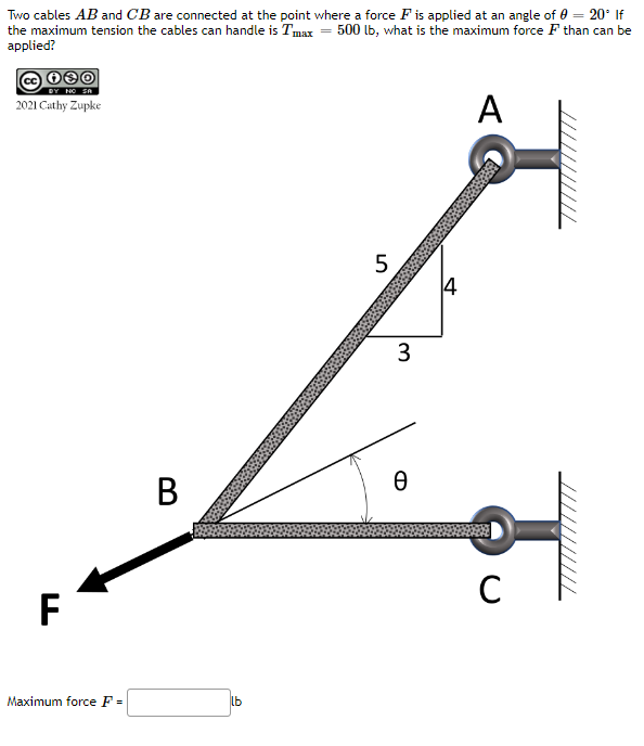 Two cables AB and CB are connected at the point where a force F is applied at an angle of 0 = 20° If
the maximum tension the cables can handle is Tmax = 500 lb, what is the maximum force F than can be
applied?
30
DY NO SA
2021 Cathy Zupke
F
Maximum force F =
B
lb
5
3
Ө
14
A
с