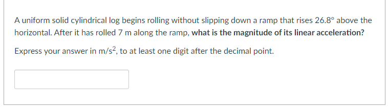 A uniform solid cylindrical log begins rolling without slipping down a ramp that rises 26.8° above the
horizontal. After it has rolled 7 m along the ramp, what is the magnitude of its linear acceleration?
Express your answer in m/s², to at least one digit after the decimal point.