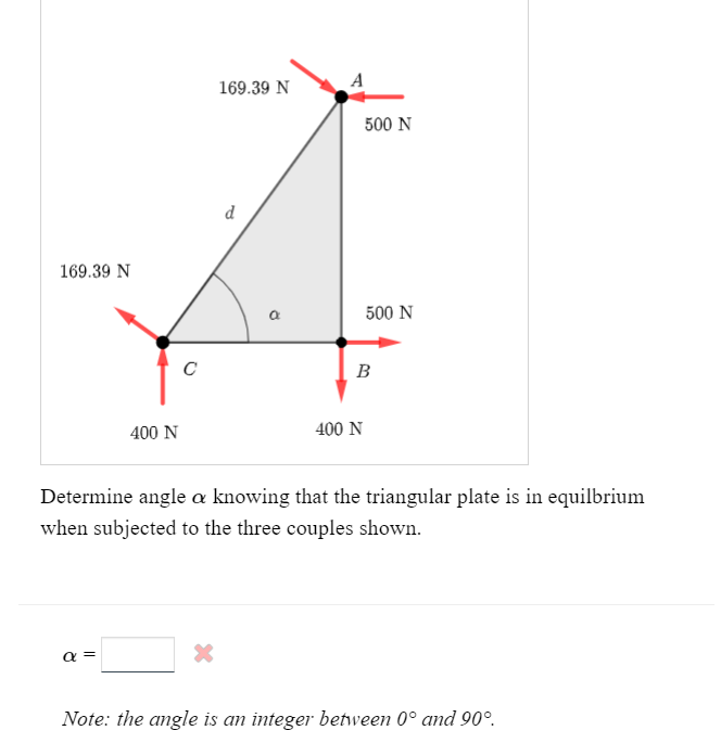 169.39 N
400 N
α
с
169.39 N
*
d
a
A
500 N
500 N
B
400 N
Determine angle a knowing that the triangular plate is in equilbrium
when subjected to the three couples shown.
Note: the angle is an integer between 0° and 90°.