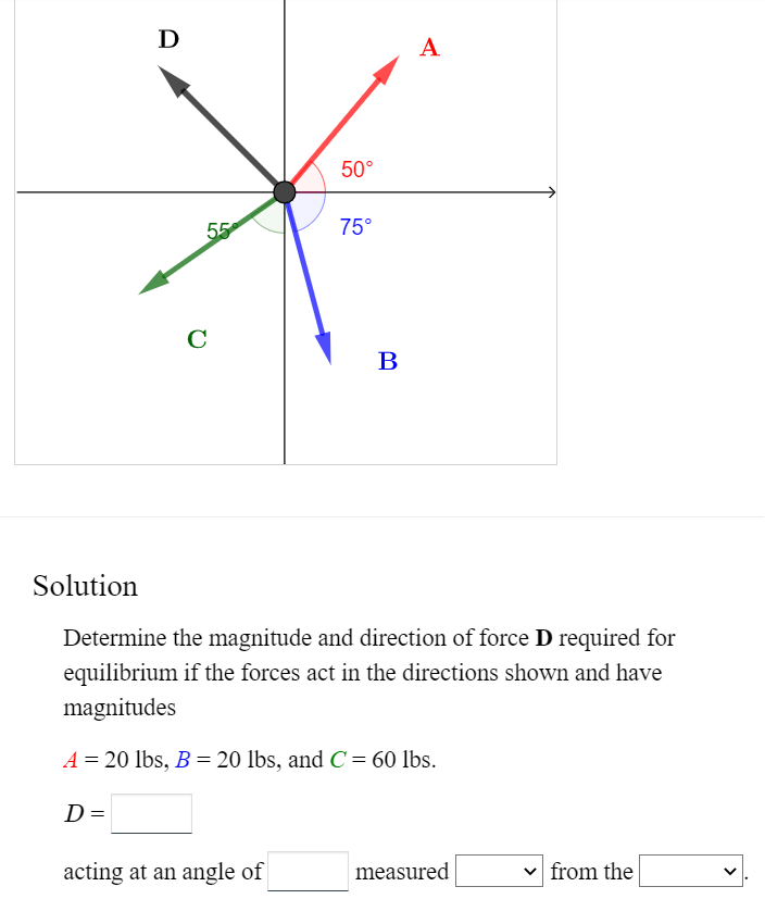 D
D =
с
55
50°
acting at an angle of
75°
B
Solution
Determine the magnitude and direction of force D required for
equilibrium if the forces act in the directions shown and have
magnitudes
A = 20 lbs, B = 20 lbs, and C = 60 lbs.
A
measured
from the
<