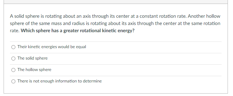 A solid sphere is rotating about an axis through its center at a constant rotation rate. Another hollow
sphere of the same mass and radius is rotating about its axis through the center at the same rotation
rate. Which sphere has a greater rotational kinetic energy?
Their kinetic energies would be equal
The solid sphere
The hollow sphere
There is not enough information to determine