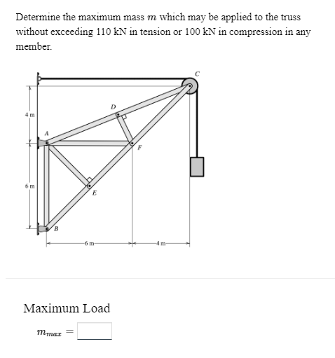 Determine the maximum mass m which may be applied to the truss
without exceeding 110 kN in tension or 100 kN in compression in any
member.
6 m
E
mmaz
-6 m
Maximum Load
m