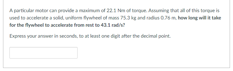 A particular motor can provide a maximum of 22.1 Nm of torque. Assuming that all of this torque is
used to accelerate a solid, uniform flywheel of mass 75.3 kg and radius 0.76 m, how long will it take
for the flywheel to accelerate from rest to 43.1 rad/s?
Express your answer in seconds, to at least one digit after the decimal point.