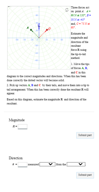 $
Magnitude
R=
Direction
8 =
Three forces act
on point : A =
60 N at 135°, B =
and C in this
diagram to the correct magnitudes and directions. When this has been
done correctly the dotted vector will become solid.
50 N at -45°
and, C= 75 N at
60°
2. Pick up vectors A, B and C by their tails, and move them into a tip to
tail arrangement. When this has been correctly done the resultant R will
appear.
measured
Estimate the
magnitude and
direction of the
resultant
Based on this diagram, estimate the magnitude R and direction of the
resultant.
from the
force R using
the tip-to-tail
method.
1. Move the tips
of forces A, B,
Submit part
Submit part
