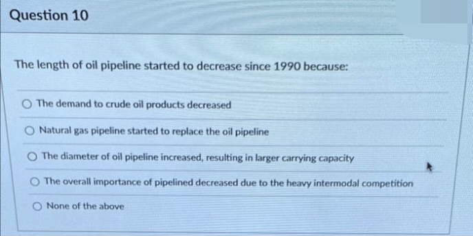 Question 10
The length of oil pipeline started to decrease since 1990 because:
O The demand to crude oil products decreased
Natural gas pipeline started to replace the oil pipeline
O The diameter of oil pipeline increased, resulting in larger carrying capacity
O The overall importance of pipelined decreased due to the heavy intermodal competition
O None of the above