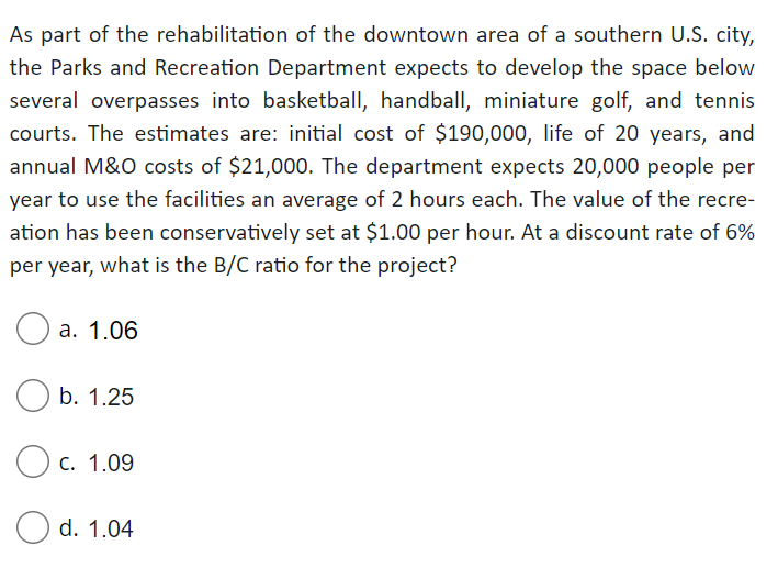 As part of the rehabilitation of the downtown area of a southern U.S. city,
the Parks and Recreation Department expects to develop the space below
several overpasses into basketball, handball, miniature golf, and tennis
courts. The estimates are: initial cost of $190,000, life of 20 years, and
annual M&O costs of $21,000. The department expects 20,000 people per
year to use the facilities an average of 2 hours each. The value of the recre-
ation has been conservatively set at $1.00 per hour. At a discount rate of 6%
per year, what is the B/C ratio for the project?
а. 1.06
b. 1.25
O c. 1.09
O d. 1.04
