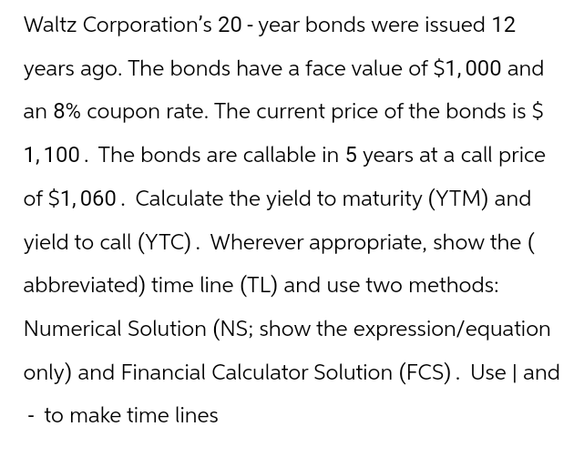 Waltz Corporation's 20-year bonds were issued 12
years ago. The bonds have a face value of $1,000 and
an 8% coupon rate. The current price of the bonds is $
1,100. The bonds are callable in 5 years at a call price
of $1,060. Calculate the yield to maturity (YTM) and
yield to call (YTC). Wherever appropriate, show the (
abbreviated) time line (TL) and use two methods:
Numerical Solution (NS; show the expression/equation
only) and Financial Calculator Solution (FCS). Use | and
- to make time lines