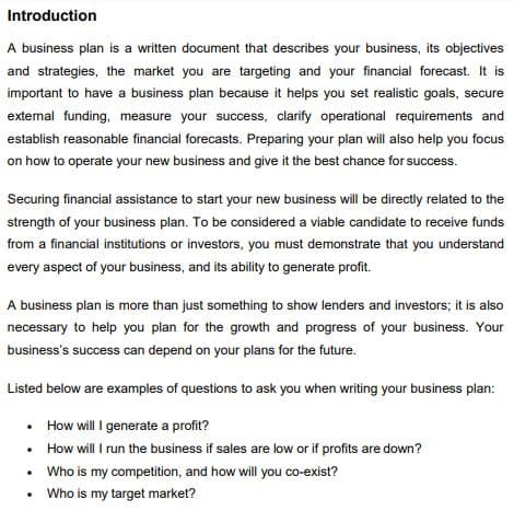 Introduction
A business plan is a written document that describes your business, its objectives
and strategies, the market you are targeting and your financial forecast. It is
important to have a business plan because it helps you set realistic goals, secure
external funding, measure your success, clarify operational requirements and
establish reasonable financial forecasts. Preparing your plan will also help you focus
on how to operate your new business and give it the best chance for success.
Securing financial assistance to start your new business will be directly related to the
strength of your business plan. To be considered a viable candidate to receive funds
from a financial institutions or investors, you must demonstrate that you understand
every aspect of your business, and its ability to generate profit.
A business plan is more than just something to show lenders and investors; it is also
necessary to help you plan for the growth and progress of your business. Your
business's success can depend on your plans for the future.
Listed below are examples of questions to ask you when writing your business plan:
• How will I generate a profit?
• How will I run the business if sales are low or if profits are down?
• Who is my competition, and how will you co-exist?
Who is my target market?
