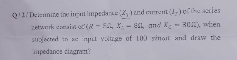 Q/2/Determine the input impedance (ZT) and current (IT) of the series
network consist of (R = 50, X₁ = 80, and Xc = 300), when
subjected to ac input voltage of 100 sinwt and draw the
impedance diagram?