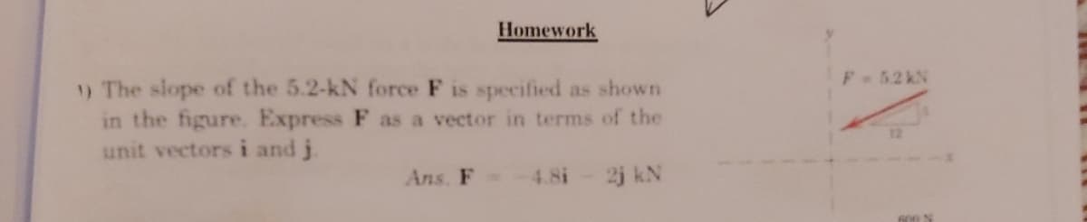 Homework
F 52 kN
) The slope of the 5.2-kN force F is specified as shown
in the figure. Express F as a vector in terms of the
unit vectors i and j.
Ans. F -4.8i
2j kN
600 N
