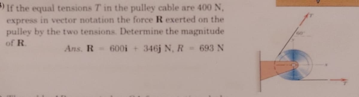 If the equal tensions T in the pulley cable are 400 N,
express in vector notation the force R exerted on the
pulley by the two tensions. Determine the magnitude
of R.
Ans. R=
600i +346j N, R
693 N

