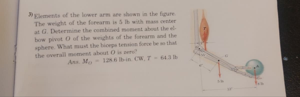 3) Elements of the lower arm are shown in the figure.
The weight of the forearm is 5 lb with mass center
at G. Determine the combined moment about the el-
bow pivot O of the weights of the forearm and the
sphere. What must the biceps tension force be so that
the overall moment about O is zero?
Ans. Mo
128.6 lb-in. CW, T 64.3 lb
6"
5 lb
8 lb
13
